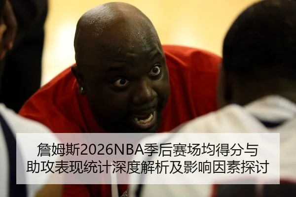 詹姆斯2026NBA季后赛场均得分与助攻表现统计深度解析及影响因素探讨